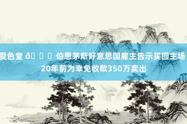 爱色堂 👏伯恩茅斯好意思国雇主告示买回主场，20年前为幸免收歇350万卖出