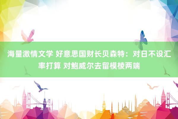 海量激情文学 好意思国财长贝森特：对日不设汇率打算 对鲍威尔去留模棱两端